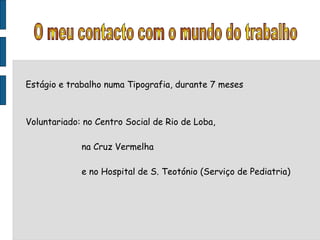 Estágio e trabalho numa Tipografia, durante 7 meses Voluntariado: no Centro Social de Rio de Loba,  na Cruz Vermelha e no Hospital de S. Teotónio (Serviço de Pediatria) O meu contacto com o mundo do trabalho 