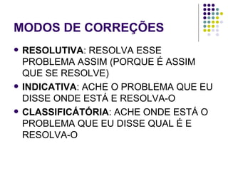 MODOS DE CORREÇÕES RESOLUTIVA : RESOLVA ESSE PROBLEMA ASSIM (PORQUE É ASSIM QUE SE RESOLVE) INDICATIVA : ACHE O PROBLEMA QUE EU DISSE ONDE ESTÁ E RESOLVA-O CLASSIFICÁTÓRIA : ACHE ONDE ESTÁ O PROBLEMA QUE EU DISSE QUAL É E RESOLVA-O 