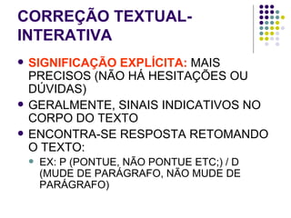 CORREÇÃO TEXTUAL-INTERATIVA SIGNIFICAÇÃO EXPLÍCITA:  MAIS PRECISOS (NÃO HÁ HESITAÇÕES OU DÚVIDAS) GERALMENTE, SINAIS INDICATIVOS NO CORPO DO TEXTO ENCONTRA-SE RESPOSTA RETOMANDO O TEXTO:  EX: P (PONTUE, NÃO PONTUE ETC;) / D (MUDE DE PARÁGRAFO, NÃO MUDE DE PARÁGRAFO)  