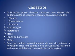Cadastros
• O RvSystem possui diversos cadastros, mas dentre eles
podemos citar os seguintes, como sendo os mais usados:
• Clientes
• Fornecedores
• Produtos
 Classificação
 Referencia
 Itens
• Faixas de Comissões
• Metas
• Para um melhor aproveitamento de uso do sistema, a
Revolution criou um padrão único de Cadastros, trazendo
assim uma facilidade no manuseio das informações.
 