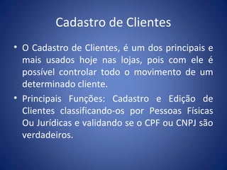 Cadastro de Clientes
• O Cadastro de Clientes, é um dos principais e
mais usados hoje nas lojas, pois com ele é
possível controlar todo o movimento de um
determinado cliente.
• Principais Funções: Cadastro e Edição de
Clientes classificando-os por Pessoas Físicas
Ou Jurídicas e validando se o CPF ou CNPJ são
verdadeiros.
 
