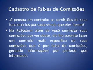Cadastro de Faixas de Comissões
• Já pensou em controlar as comissões de seus
funcionários por cada venda que eles fazem?
• No RvSystem além de você controlar suas
comissões por vendedor, ele lhe permite fazer
um controle mais especifico de suas
comissões que é por faixa de comissões,
gerando informações por período que
informado.
 