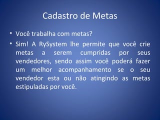 Cadastro de Metas
• Você trabalha com metas?
• Sim! A RySystem lhe permite que você crie
metas a serem cumpridas por seus
vendedores, sendo assim você poderá fazer
um melhor acompanhamento se o seu
vendedor esta ou não atingindo as metas
estipuladas por você.
 