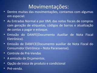 Movimentações:
• Dentre muitas das movimentações, contamos com algumas
em especial:
• As Entradas Normal e por XML das notas fiscais de compras
com geração de etiquetas, códigos de barras e atualização
de contas a pagar e estoque.
• Emissão do DANFE(Documento Auxiliar de Nota Fiscal
Eletrônica).
• Emissão de DANFCE(Documento auxiliar de Nota Fiscal do
Consumidor Eletrônica – Nota Paranaense).
• Controle de Pré-Vendas
• A emissão de Orçamentos.
• Opção de troca de produto e condicional
• Pré-venda.
 