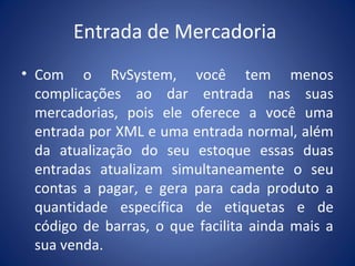 Entrada de Mercadoria
• Com o RvSystem, você tem menos
complicações ao dar entrada nas suas
mercadorias, pois ele oferece a você uma
entrada por XML e uma entrada normal, além
da atualização do seu estoque essas duas
entradas atualizam simultaneamente o seu
contas a pagar, e gera para cada produto a
quantidade específica de etiquetas e de
código de barras, o que facilita ainda mais a
sua venda.
 