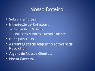 Nosso Roteiro:
• Sobre a Empresa.
• Introdução ao RvSystem.
– Descrição do Sistema.
– Requisitos Mínimos e Recomendados.
• Principais Telas.
• As Vantagens de Adquirir o software da
Revolution.
• Alguns de Nossos Clientes.
• Nosso Contato.
 