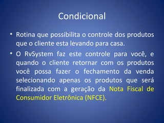 Condicional
• Rotina que possibilita o controle dos produtos
que o cliente esta levando para casa.
• O RvSystem faz este controle para você, e
quando o cliente retornar com os produtos
você possa fazer o fechamento da venda
selecionando apenas os produtos que será
finalizada com a geração da Nota Fiscal de
Consumidor Eletrônica (NFCE).
 