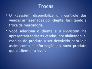 Trocas
• O RvSystem disponibiliza um controle das
vendas armazenadas por cliente, facilitando a
troca da mercadoria.
• Você seleciona o cliente e o RvSystem lhe
apresentara todas as vendas, possibilitando a
escolha do produto a ser devolvido para loja
assim como a informação do novo produto
que o cliente ira levar.
 