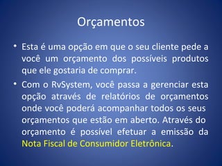 Orçamentos
• Esta é uma opção em que o seu cliente pede a
você um orçamento dos possíveis produtos
que ele gostaria de comprar.
• Com o RvSystem, você passa a gerenciar esta
opção através de relatórios de orçamentos
onde você poderá acompanhar todos os seus
orçamentos que estão em aberto. Através do
orçamento é possível efetuar a emissão da
Nota Fiscal de Consumidor Eletrônica.
 