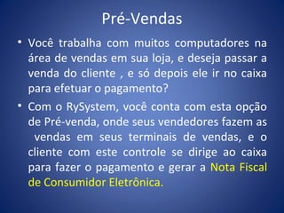 Pré-Vendas
• Você trabalha com muitos computadores na
área de vendas em sua loja, e deseja passar a
venda do cliente , e só depois ele ir no caixa
para efetuar o pagamento?
• Com o RySystem, você conta com esta opção
de Pré-venda, onde seus vendedores fazem as
vendas em seus terminais de vendas, e o
cliente com este controle se dirige ao caixa
para fazer o pagamento e gerar a Nota Fiscal
de Consumidor Eletrônica.
 