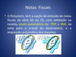 Notas Fiscais
• O RvSystem, tem a opção de emissão de notas
fiscais da série 65 ou 55, com validação na
receita, envio automático do PDF e XML da
nota para o e-mail do destinatário, e a
impressão automática dos mesmos.
 