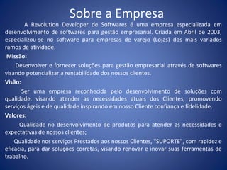Sobre a Empresa
A Revolution Developer de Softwares é uma empresa especializada em
desenvolvimento de softwares para gestão empresarial. Criada em Abril de 2003,
especializou-se no software para empresas de varejo (Lojas) dos mais variados
ramos de atividade.
Missão:
Desenvolver e fornecer soluções para gestão empresarial através de softwares
visando potencializar a rentabilidade dos nossos clientes.
Visão:
Ser uma empresa reconhecida pelo desenvolvimento de soluções com
qualidade, visando atender as necessidades atuais dos Clientes, promovendo
serviços ágeis e de qualidade inspirando em nosso Cliente confiança e fidelidade.
Valores:
Qualidade no desenvolvimento de produtos para atender as necessidades e
expectativas de nossos clientes;
Qualidade nos serviços Prestados aos nossos Clientes, "SUPORTE", com rapidez e
eficácia, para dar soluções corretas, visando renovar e inovar suas ferramentas de
trabalho.
 