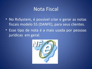 Nota Fiscal
• No RvSystem, é possível criar e gerar as notas
fiscais modelo 55 (DANFE), para seus clientes.
• Esse tipo de nota é a mais usada por pessoas
jurídicas em geral.
 