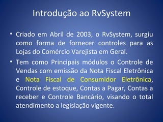 Introdução ao RvSystem
• Criado em Abril de 2003, o RvSystem, surgiu
como forma de fornecer controles para as
Lojas do Comércio Varejista em Geral.
• Tem como Principais módulos o Controle de
Vendas com emissão da Nota Fiscal Eletrônica
e Nota Fiscal de Consumidor Eletrônica,
Controle de estoque, Contas a Pagar, Contas a
receber e Controle Bancário, visando o total
atendimento a legislação vigente.
 