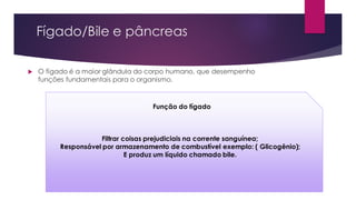 Fígado/Bile e pâncreas
 O fígado é a maior glândula do corpo humano, que desempenho
funções fundamentais para o organismo.
Função do fígado
Filtrar coisas prejudiciais na corrente sanguínea;
Responsável por armazenamento de combustível exemplo: ( Glicogênio);
E produz um líquido chamado bile.
 
