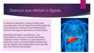 A doenças hepatite A, doença infecciosa
causada pelo vírus da hepatite A(VHA).pode ser
transmitido por via sexual mas também pelo
consumo de água e alimentos contaminados.
Hepatite B também causada por vírus,
transmitido a outros por contato de fluidos
corporais como o sêmen e a saliva(assim já
estando o outro contaminado)e também por
uso de objetos não esterilizados como alicates
de unha, lâmina de barbear.
Doença que afetam o fígado
 