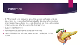 Pâncreas
 O Pâncreas é uma pequena glândula que está situada atrás do
estômago e é responsável pela produção de alguns hormônios e
enzimas participando do processo digestivo,por isso o pâncreas é
importante para o funcionamento do organismo.
 Sua principal doença
 Pancreatite: seus sintomas: dores abdominais,
 Olhos amarelados, náuseas, urina escura , dores nas costas dentre
outros..
 