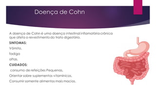 Doença de Cohn
A doença de Cohn é uma doença intestinal inflamatória crônica
que afeta o revestimento do trato digestório.
SINTOMAS:
Vômito,
fadiga
aftas.
CUIDADOS:
consumo de refeições Pequenas,
Orientar sobre suplementos vitamínicos,
Consumir somente alimentos mais macios.
 