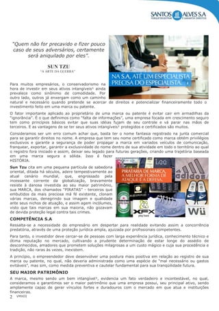 VMXIII2
“Quem não for precavido e fizer pouco
caso de seus adversários, certamente
será aniquilado por eles”.
SUN TZU
“A ARTE DA GUERRA”
Para muitos empresários, o conservadorismo na
hora de investir em seus ativos intangíveis¹ ainda
prevalece como sinônimo de comodidade. Por
outro lado, outros já enxergam como um caminho
natural e necessário quando pretende se acercar de direitos e potencializar financeiramente todo o
investimento feito em uma marca ou patente.
O fator importante aplicado ao proprietário de uma marca ou patente é evitar cair em armadilhas da
“ignorância”. É o que definimos como “falta de informações”, uma empresa focada em crescimento seguro
tem como princípios básicos evitar que suas idéias fujam de seu controle e vá parar nas mãos de
terceiros. E as vantagens de se ter seus ativos intangíveis¹ protegidos e certificados são muitos.
Consideramos ser um erro comum achar que, basta ter o nome fantasia registrado na junta comercial
para se garantir direitos no nome. A empresa que tem seu nome certificado como marca obtém privilégios
exclusivos e garante a segurança de poder propagar a marca em variados veículos de comunicação,
franquear, exportar, garantir a exclusividade do nome dentro de sua atividade em todo o território ao qual
o registro fora iniciado e assim, deixar seu legado para futuras gerações, criando uma trajetória baseada
em uma marca segura e sólida. Isso é fazer
HISTÓRIA.
Sun Tzu cita em uma pequena partícula de sabedoria
oriental, ditada há séculos, adere tempestivamente ao
atual cenário mundial, que, engrossado pela
incessante corrente da globalização, bravamente
resiste à danosa investida ao seu maior patrimônio,
sua MARCA, dos chamados “PIRATAS” - terceiros que
embutidos da mais preciosa má fé existente, clonam
várias marcas, denegrindo sua imagem e qualidade
ante seus nichos de atuação, e assim agem incólumes,
visto que tais marcas em sua maioria, não gozavam
de devida proteção legal contra tais crimes.
COMPETÊNCIA S.A
Ressalta-se a necessidade do empresário em despertar para realidade evitando assim a concorrência
predatória, através de uma proteção jurídica ampla, ajuizada por profissionais competentes.
Para tanto, o investidor deve cercar-se de pessoas com larga experiência jurídica, conhecimento técnico e
ótima reputação no mercado, cultivando a prudente determinação de estar longe do assédio de
desconhecidos, amadores que prometem soluções milagrosas a um custo mágico e cuja sua procedência e
tradição, não raras às vezes, inexistem.
A princípio, o empreendedor deve desenvolver uma postura mais positiva em relação ao registro de sua
marca ou patente, no qual, não deveria administrada como uma espécie de “mal necessário ou gastos
evitáveis”, mas sim, como medida preventiva e cautelar fundamental para sua tranqüilidade futura.
SEU MAIOR PATRIMÔNIO
A marca, mesmo sendo um bem intangível¹, evidencia um fato verdadeiro e incontestável, no qual,
consideramos e garantimos ser o maior patrimônio que uma empresa possui, seu principal ativo, sendo
amplamente capaz de gerar vínculos fortes e duradouros com o mercado em que atua e instituições
financeiras.
 
