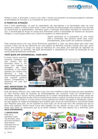 VMXIII3
Demais a mais, é priorizado a marca e seu valor o direito que garantem as empresas poderem enfrentar
as dificuldades do mercado e, as investidas de seus concorrentes.
O PODER DA ATRAÇÃO
Com a forte globalização, no qual as capacidades são equivalentes e as tecnologias cada vez mais
acessíveis a todos, a marca é entre tanto, o fator relevante de diferenciação entre produtos e/ou serviços
de concorrentes ou assemelhados, formando assim a chamada distinvidade mercantil no momento em
que, a concentração de forças no varejo atua fortemente contra a necessidade da indústria de recuperar
margens, a marca passa então a ser o ponto de equilíbrio no relacionamento.
“Quem administra ou é proprietário de uma marca
forte e certificada, não somente vende mais, como,
principalmente, pode vender em melhores condições”.
Toda empresa busca criar uma marca fortemente sustentável e, fazer uso desse poder para obter mais
sucesso é fazer uso de seu diferencial em uma espécie de elemento surpresa, ficando claro que, quem
possui uma empresa ou ocupa um cargo de liderança em uma delas, sem distinção de segmento de
mercado, produto, ou tamanho, não pode desconsiderar a importância de investir na construção de sua
marca sólida devidamente certificada.
VOCÊ QUER UM DIFERENCIAL, TUDO BEM!
É muito comum ouvirmos
inúmeras vantagens que
nem sempre são tão
favoráveis assim e, em
casos mais isolados as
vantagens são meras
armadilhas. A S.A detém
contrato que mostra essa
diferença e tudo é
documentado para facilitar
uma possível auditoria
interna. Transparência, o
diferencial em tudo que
fazemos.
SOU INVESTIDOR OU
MICO EMPRESÁRIO?
Pode até parece ofensivo, mas, nada mais é que uma mera metáfora criada ao longo dos anos atendendo
os mais diversos tipos de empresa de empreendedores dos inúmeros níveis de conhecimentos e
humildade. Ainda é comum vermos profissionais de P.I serem interpretados de forma errada, tendo em
vista que, um profissional de alto nível de conhecimento tende a superar os limites do que se aprende em
uma faculdade de direito e, é muito comum sermos solícitos em orientar Advogados e Contadores, porém,
há uma espécie na cadeia mercadológica que acredita estar acima do conhecimento e comumente atesta
que “Registrar para quê?, Se me copiarem eu troco tudo!, Eu sei de tudo isso!, Me convença por que eu
tenho que registrar!, Minha marca nunca será copiada!, Eu sou policial, eu sou a lei! E muitas outras
frases sem nexos ou desconexos que só se fazem reclamar. Para essa espécie nós o definimos como
MICO EMPRESÁRIO.
O INVESTIDOR
toda via é,
cauteloso e ágil
nas decisões, atua
de forma sensata e
está sempre
antenado com os
mais diversos
assuntos em
 