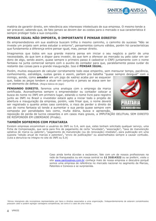 VMXIII4
matéria de garantir direito, em relevância aos interesses intelectuais de sua empresa. O mesmo tende a
ser precaver, sabendo que, de fato jamais se devem dar as costas para o mercado e sua característica é
sempre proteger toda a sua conquista.
PENSAR IGUAL NÃO IMPORTA, O IMPORTANTE É PENSAR DIREITO!
Os empreendedores em sua essência buscam trilha o mesmo caminho, o caminho do sucesso “Não se
investe um projeto sem antes estudar o entorno”, pensamentos comuns válidos, porém há características
que fundamenta a diferença entre pensar igual, mas, pensar direito.
Imaginemos que todos em sua grande maioria pensa em iniciar o seu negócio a partir de uma
necessidade, do que tem a dispor para investir, do que tem a oferecer ao mercado ou pelo calor em ser
dono de algo, sendo assim, quase sempre o primeiro passo é cadastrar o CNPJ juntamente com o nome
fantasia na junta comercial sempre com o auxilio do contador para que, paralelamente possa cuidar do
restante das coisas para a grande inauguração. Isso é PENSAR IGUAL.
Porém, muitos esquecem de calcular corretamente todo esse empenho, sem mensurar tempo, paciência,
conhecimento, estratégia, custas gerais e assim, partem pra batalha “quase sempre desigual” com o
inimigo, aonde, como amador em um jogo de xadrez acaba por se esquecer
que, todas as peças tendem a atuar em conjunto e jamais se ataca sem ter
um elemento de defesa. (Regra básica do jogo)
PENSANDO DIREITO, faremos uma analogia com o emprego da marca
certificada. Aconselhamos sempre o empreendedor ou contador colocar a
busca do nome no INPI em primeiro lugar, estando o nome livre para registro
junto ao INPI no Brasil o investidor estará apto a iniciar todo o projeto de
abertura e inauguração da empresa, porém, vale frisar que, o nome deverá
ser registrado o quanto antes caso contrário, o risco de perder o direito do
uso do nome fantasia só tende a aumentar e sua perda quase sempre vem
composta por penalidades tais como, multa diária, busca e apreensão,
reposição de perda de lucros cessantes e em casos mais graves, a IMPUTAÇÃO DELITUAL SEM DIREITO
DE RESPONDER EM LIBERDADE (Prisão).
TAMBÉM SOFREMOS COM PIRATARIA
Existem empresas encaminham a usuários do INPI ou S.A, sem que, estes tenham solicitado qualquer serviço, uma
Ficha de Compensação, que seria para fins de pagamento de certa “anuidade”, “associação”, "taxa de manutenção
optativa de marca ou patente", “pagamento de manutenção (ou de renovação) imediata”, para publicação em uma
suposta "edição anual de marcas e patentes", “envio de publicações” ou assemelhados sempre a causar confusão.
(Leia a denuncia na íntegra no site do INPI ou S.A)
Caso ainda tenha dúvidas a esclarecer, fale com um de nossos profissionais na
rede de franqueados ou em nossa central no 11 31014322 ou se preferir, visite o
site www.santosalves.com.br conheça mais de nossa empresa e descubra porquê
somos uma empresa de referência no mercado nacional no segmento de Marcas,
Patentes e Conexos e se surpreenda.
¹Ativos intangíveis são incorpóreos representados por bens e direitos associados a uma organização. Independentemente de estarem contabilizados
possuem valor e podem agregar vantagens competitivas, tal como é o caso de uma marca.
 