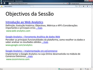 Objectivos da Sessão
Introdução ao Web Analytics
Definição; Evolução histórica; Objectivos, Métricas e KPI’s Considerações
importantes e principais erros .. mais
www.web-analytics.com
Google Analytics – Ferramenta Analítica de dados Web
Perceber as principais funcionalidades da plataforma, como recolher os dados e
saber analisar os resultados obtidos .. mais
www.google.com/analytics
Google Analytics – Implementação em osCommerce
Implementar o Google Analytics na Loja Online desenvolvida no módulo de
Comércio Eletrónico .. mais
www.oscommerce.com
Sessão Assíncrona #1 – Web Analytics
http://www.diogovalente.com/
Web Analytics
Google Search
 