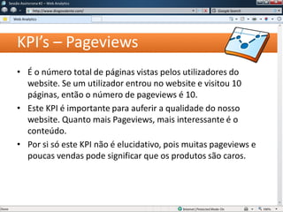 KPI’s – Pageviews
• É o número total de páginas vistas pelos utilizadores do
website. Se um utilizador entrou no website e visitou 10
páginas, então o número de pageviews é 10.
• Este KPI é importante para auferir a qualidade do nosso
website. Quanto mais Pageviews, mais interessante é o
conteúdo.
• Por si só este KPI não é elucidativo, pois muitas pageviews e
poucas vendas pode significar que os produtos são caros.
Sessão Assíncrona #1 – Web Analytics
http://www.diogovalente.com/
Web Analytics
Google Search
 