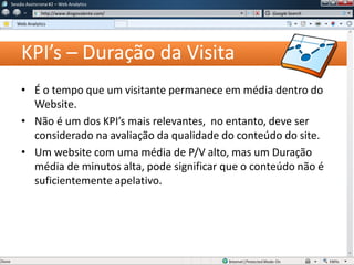 KPI’s – Duração da Visita
• É o tempo que um visitante permanece em média dentro do
Website.
• Não é um dos KPI’s mais relevantes, no entanto, deve ser
considerado na avaliação da qualidade do conteúdo do site.
• Um website com uma média de P/V alto, mas um Duração
média de minutos alta, pode significar que o conteúdo não é
suficientemente apelativo.
Sessão Assíncrona #1 – Web Analytics
http://www.diogovalente.com/
Web Analytics
Google Search
 