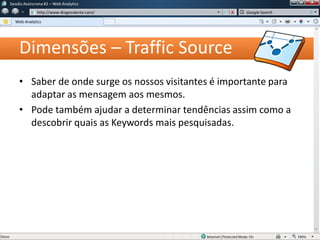 Dimensões – Traffic Source
• Saber de onde surge os nossos visitantes é importante para
adaptar as mensagem aos mesmos.
• Pode também ajudar a determinar tendências assim como a
descobrir quais as Keywords mais pesquisadas.
Sessão Assíncrona #1 – Web Analytics
http://www.diogovalente.com/
Web Analytics
Google Search
 
