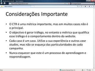Considerações Importante
• O CTR é uma métrica importante, mas em muitos casos não é
o principal.
• O objectivo é gerar tráfego, no entanto a métrica que qualifica
esse tráfego é o comportamento dentro do website.
• Cada caso é um caso. Utilize a sua experiência e outros case
studies, mas não se esqueça das particularidades de cada
campanha.
• Nunca esquecer que este é um processo de aprendizagem e
reaprendizagem.
Sessão Assíncrona #1 – Web Analytics
http://www.diogovalente.com/
Web Analytics
Google Search
 