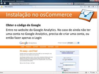 Instalação no osCommerce
Obter o código da Google
Entre no website do Google Analytics. No caso de ainda não ter
uma conta no Google Analytics, precisa de criar uma conta, ou
então fazer apenas o Login
Sessão Assíncrona #1 – Web Analytics
http://www.diogovalente.com/
Web Analytics
Google Search
 