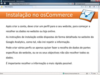 Instalação no osCommerce
Após criar a conta, deve criar um perfil para o seu website, para começar a
recolher os dados no website ou loja online.
As instruções de instalação estão dispostas de forma detalhada no website do
Google Analytics, como tal, não irei repetir a informação.
Pode criar vários perfis se apenas quiser fazer a recolha de dados de partes
específicas do website, ou se os seus objectivos não são recolher todos os
dados.
É importante recolher a informação o mais rápido possível.
Sessão Assíncrona #1 – Web Analytics
http://www.diogovalente.com/
Web Analytics
Google Search
 