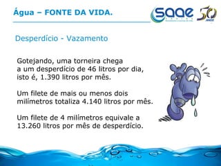 Água – FONTE DA VIDA. Desperdício - Vazamento Gotejando, uma torneira chega  a um desperdício de 46 litros por dia,  isto é, 1.390 litros por mês. Um filete de mais ou menos dois milímetros totaliza 4.140 litros por mês. Um filete de 4 milímetros equivale a  13.260 litros por mês de desperdício.  