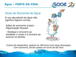 Água – FONTE DA VIDA. Dicas de Economia de Água O uso abundante de água não  significa higiene correta Cultura do desperdício, gastam-se 180 litros (com duas descargas). Com economia, seriam gastos em torno de 60 litros  Ações de economia (casa) - Higienização Pessoal: - Desligue o chuveiro ao ensaboar o corpo e a torneira ao escovar os dentes. 