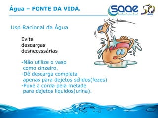 Água – FONTE DA VIDA. Uso Racional da Água Evite  descargas  desnecessárias -Não utilize o vaso como cinzeiro. -Dê descarga completa apenas para dejetos sólidos(fezes) -Puxe a corda pela metade para dejetos líquidos(urina). 