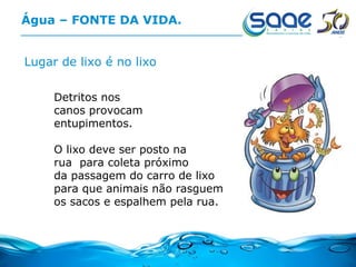 Água – FONTE DA VIDA. Lugar de lixo é no lixo Detritos nos  canos provocam  entupimentos. O lixo deve ser posto na rua  para coleta próximo da passagem do carro de lixo para que animais não rasguem os sacos e espalhem pela rua. 