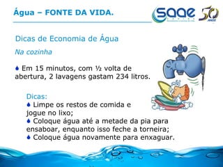 Água – FONTE DA VIDA. Dicas de Economia de Água Na cozinha Em 15 minutos, com ½ volta de abertura, 2 lavagens gastam 234 litros.  Dicas: Limpe os restos de comida e  jogue no lixo; Coloque água até a metade da pia para ensaboar, enquanto isso feche a torneira; Coloque água novamente para enxaguar. 