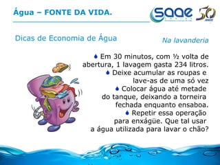Água – FONTE DA VIDA. Dicas de Economia de Água Na lavanderia Em 30 minutos, com ½ volta de abertura, 1 lavagem gasta 234 litros. Deixe acumular as roupas e  lave-as de uma só vez Colocar água até metade  do tanque, deixando a torneira  fechada enquanto ensaboa. Repetir essa operação  para enxágüe. Que tal usar  a água utilizada para lavar o chão? 