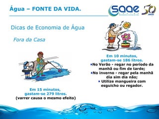 Água – FONTE DA VIDA. Dicas de Economia de Água Fora da Casa Em 15 minutos,  gastam-se 279 litros. (varrer causa o mesmo efeito) Em 10 minutos, gastam-se 186 litros. No Verão - regar no período da manhã ou fim de tarde; No inverno - regar pela manhã dia sim dia não; Utilize mangueira com esguicho ou regador. 