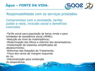 Água – FONTE DA VIDA. Responsabilidade com os serviços prestados Compromisso com a sociedade, tarifas justas e reais, inclusão social e benefícios concretos   -Tarifa social para população de baixa renda e para entidades de assistência social (APAE);  -Redução do nível de inadimplência; Modernização dos filtros e reforma dos decantadores; Implantação de sistemas simplificados de abastecimento; Reformas das Estações de Tratamento; Troca dos canos da margem esquerda do rio. Hidrometração para contenção de desperdícios. 
