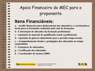 Apoio Financeiro do MEC para o
proponente

Itens Financiáveis:
a – Auxílio financeiro para deslocamento dos educadores e coordenadores
locais para as formações realizadas pela rede de formação;
b - Contratação de educador da formação profissional;
c - Aquisição de material de qualificação social e profissional;
d - Aquisição de gêneros alimentícios para o período tempo-escola;
e – Acompanhamento técnico e pedagógico dos educandos no tempo
comunidade;
f - Transporte de educandos;
g – Certificação dos educandos
h – Coordenador de turmas (2009)

Secretaria de Educação Continuada,
Alfabetização e Diversidade

 