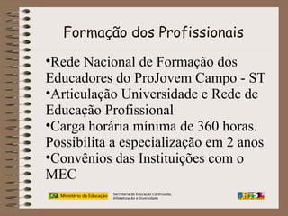 Formação dos Profissionais
•Rede Nacional de Formação dos
Educadores do ProJovem Campo - ST
•Articulação Universidade e Rede de
Educação Profissional
•Carga horária mínima de 360 horas.
Possibilita a especialização em 2 anos
•Convênios das Instituições com o
MEC
Secretaria de Educação Continuada,
Alfabetização e Diversidade

 