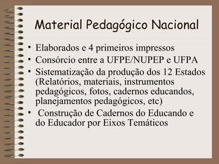 Material Pedagógico Nacional
• Elaborados e 4 primeiros impressos
• Consórcio entre a UFPE/NUPEP e UFPA
• Sistematização da produção dos 12 Estados
(Relatórios, materiais, instrumentos
pedagógicos, fotos, cadernos educandos,
planejamentos pedagógicos, etc)
• Construção de Cadernos do Educando e
do Educador por Eixos Temáticos

 
