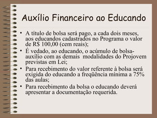 Auxílio Financeiro ao Educando
• A título de bolsa será pago, a cada dois meses,
aos educandos cadastrados no Programa o valor
de R$ 100,00 (cem reais);
• É vedado, ao educando, o acúmulo de bolsaauxílio com as demais modalidades do Projovem
previstas em Lei;
• Para recebimento do valor referente à bolsa será
exigida do educando a freqüência mínima a 75%
das aulas;
• Para recebimento da bolsa o educando deverá
apresentar a documentação requerida.

 