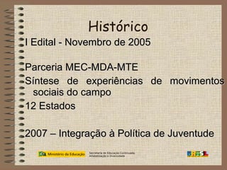 Histórico
I Edital - Novembro de 2005
Parceria MEC-MDA-MTE
Síntese de experiências de movimentos
sociais do campo
12 Estados
2007 – Integração à Política de Juventude
Secretaria de Educação Continuada,
Alfabetização e Diversidade

 
