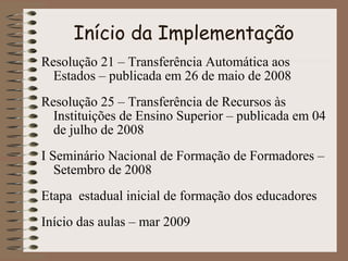 Início da Implementação
Resolução 21 – Transferência Automática aos
Estados – publicada em 26 de maio de 2008
Resolução 25 – Transferência de Recursos às
Instituições de Ensino Superior – publicada em 04
de julho de 2008
I Seminário Nacional de Formação de Formadores –
Setembro de 2008
Etapa estadual inicial de formação dos educadores
Início das aulas – mar 2009

 