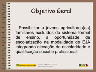 Objetivo Geral
Possibilitar a jovens agricultores(as)
familiares excluídos do sistema formal
de ensino, a oportunidade de
escolarização na modalidade de EJA
integrando elevação de escolaridade e
qualificação social e profissional.
Secretaria de Educação Continuada,
Alfabetização e Diversidade

 