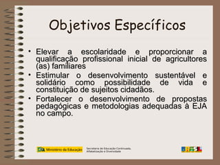 Objetivos Específicos
• Elevar a escolaridade e proporcionar a
qualificação profissional inicial de agricultores
(as) familiares
• Estimular o desenvolvimento sustentável e
solidário como possibilidade de vida e
constituição de sujeitos cidadãos.
• Fortalecer o desenvolvimento de propostas
pedagógicas e metodologias adequadas à EJA
no campo.

Secretaria de Educação Continuada,
Alfabetização e Diversidade

 