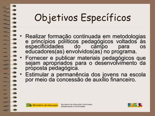 Objetivos Específicos
• Realizar formação continuada em metodologias
e princípios políticos pedagógicos voltados às
especificidades
do
campo
para
os
educadores(as) envolvidos(as) no programa.
• Fornecer e publicar materiais pedagógicos que
sejam apropriados para o desenvolvimento da
proposta pedagógica.
• Estimular a permanência dos jovens na escola
por meio da concessão de auxílio financeiro.

Secretaria de Educação Continuada,
Alfabetização e Diversidade

 