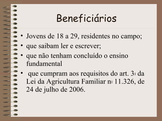 Beneficiários
• Jovens de 18 a 29, residentes no campo;
• que saibam ler e escrever;
• que não tenham concluído o ensino
fundamental
• que cumpram aos requisitos do art. 3o da
Lei da Agricultura Familiar no 11.326, de
24 de julho de 2006.

 